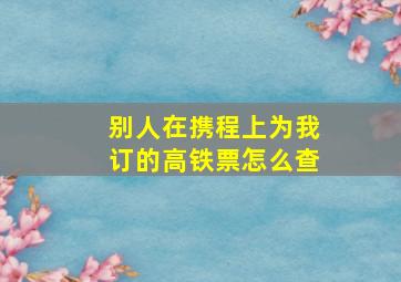 别人在携程上为我订的高铁票怎么查