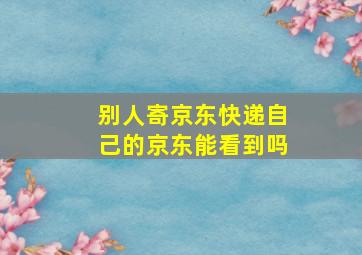 别人寄京东快递自己的京东能看到吗