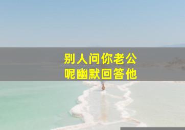 别人问你老公呢幽默回答他