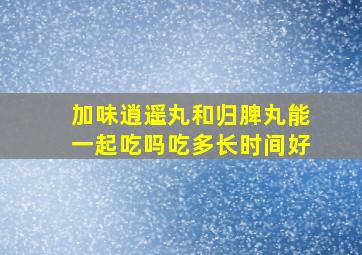 加味逍遥丸和归脾丸能一起吃吗吃多长时间好