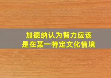 加德纳认为智力应该是在某一特定文化情境