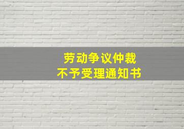 劳动争议仲裁不予受理通知书