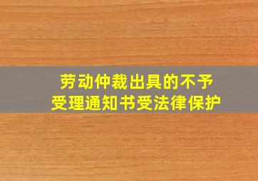 劳动仲裁出具的不予受理通知书受法律保护