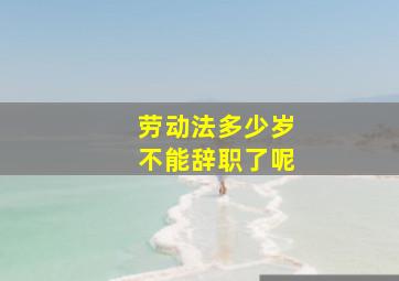 劳动法多少岁不能辞职了呢