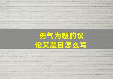 勇气为题的议论文题目怎么写