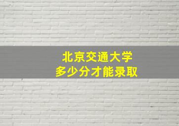 北京交通大学多少分才能录取