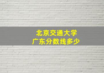 北京交通大学广东分数线多少