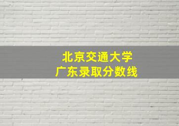 北京交通大学广东录取分数线