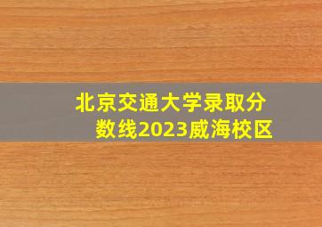 北京交通大学录取分数线2023威海校区