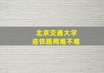 北京交通大学进铁路局难不难