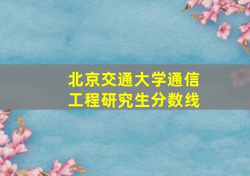 北京交通大学通信工程研究生分数线