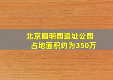 北京圆明园遗址公园占地面积约为350万