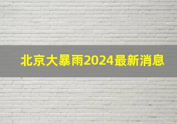 北京大暴雨2024最新消息