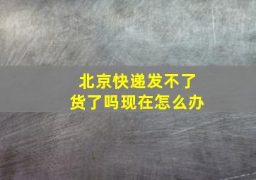 北京快递发不了货了吗现在怎么办