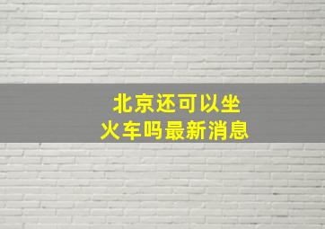 北京还可以坐火车吗最新消息