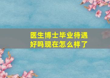 医生博士毕业待遇好吗现在怎么样了