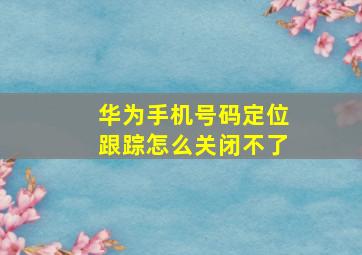 华为手机号码定位跟踪怎么关闭不了