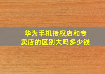 华为手机授权店和专卖店的区别大吗多少钱