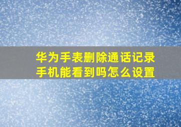 华为手表删除通话记录手机能看到吗怎么设置