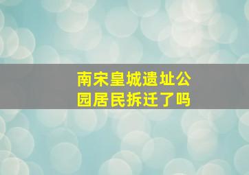 南宋皇城遗址公园居民拆迁了吗