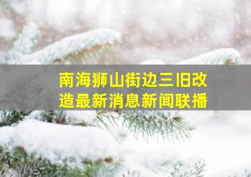 南海狮山街边三旧改造最新消息新闻联播