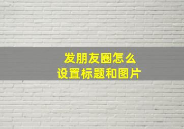 发朋友圈怎么设置标题和图片