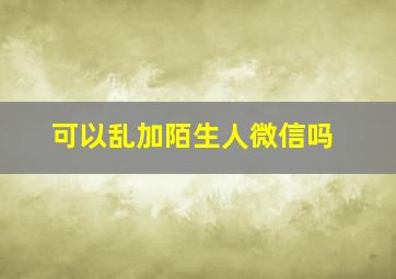 可以乱加陌生人微信吗