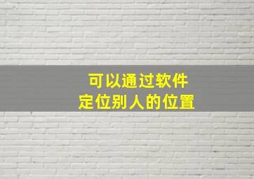 可以通过软件定位别人的位置