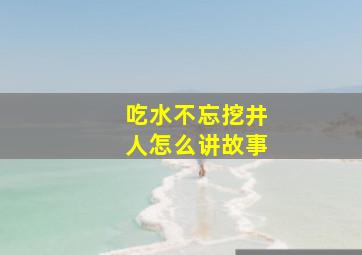 吃水不忘挖井人怎么讲故事