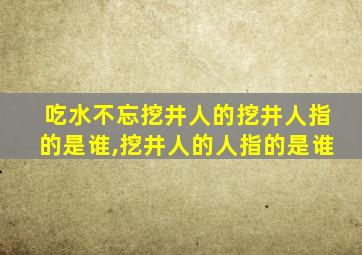 吃水不忘挖井人的挖井人指的是谁,挖井人的人指的是谁