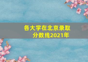 各大学在北京录取分数线2021年