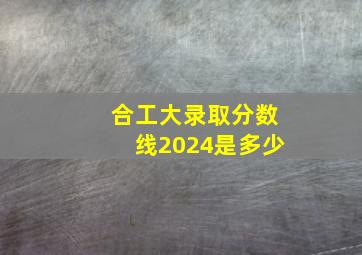 合工大录取分数线2024是多少