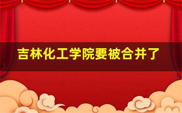 吉林化工学院要被合并了