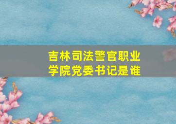 吉林司法警官职业学院党委书记是谁