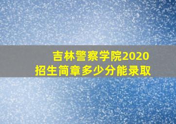 吉林警察学院2020招生简章多少分能录取