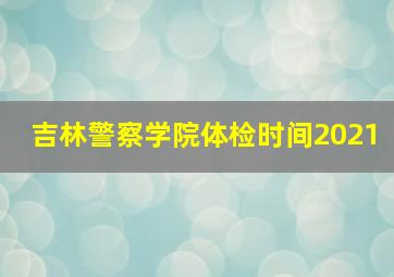 吉林警察学院体检时间2021