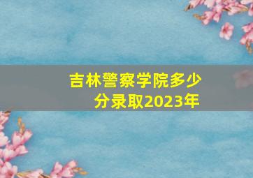 吉林警察学院多少分录取2023年