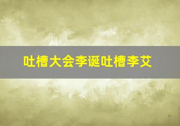 吐槽大会李诞吐槽李艾