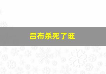 吕布杀死了谁