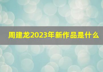 周建龙2023年新作品是什么