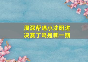 周深帮唱小沈阳进决赛了吗是哪一期