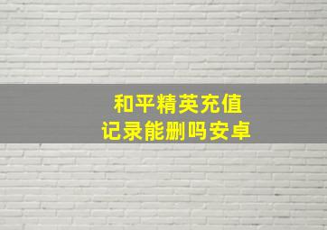 和平精英充值记录能删吗安卓