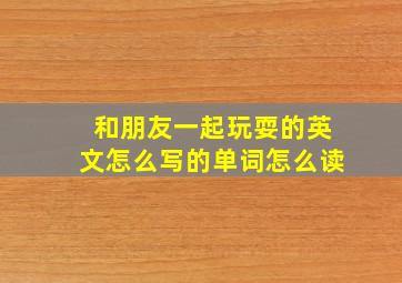 和朋友一起玩耍的英文怎么写的单词怎么读