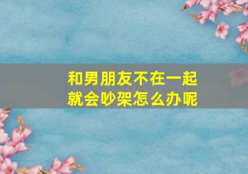 和男朋友不在一起就会吵架怎么办呢