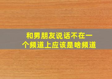 和男朋友说话不在一个频道上应该是啥频道