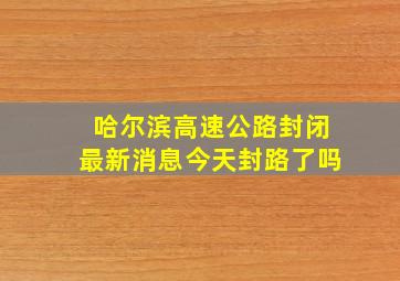 哈尔滨高速公路封闭最新消息今天封路了吗