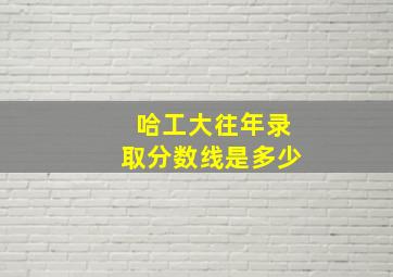 哈工大往年录取分数线是多少