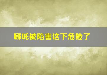 哪吒被陷害这下危险了