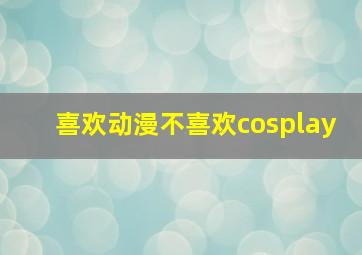 喜欢动漫不喜欢cosplay