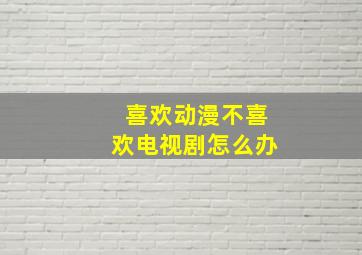 喜欢动漫不喜欢电视剧怎么办